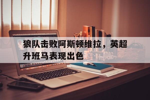 关于狼队击败阿斯顿维拉，英超升班马表现出色的信息