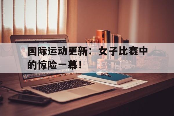 国际运动更新：女子比赛中的惊险一幕！